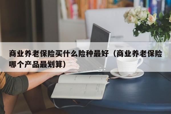 商业养老保险买什么险种最好（商业养老保险哪个产品最划算）