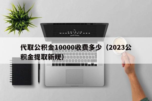 代取公积金10000收费多少（2023公积金提取新规）