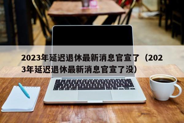 2023年延迟退休最新消息官宣了（2023年延迟退休最新消息官宣了没）