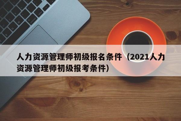 人力资源管理师初级报名条件（2021人力资源管理师初级报考条件）