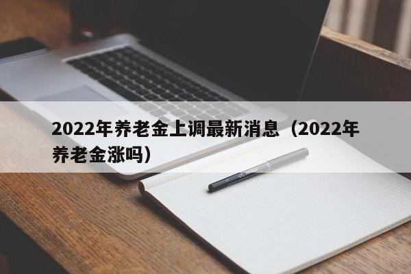 2022年养老金上调最新消息（2022年养老金涨吗）