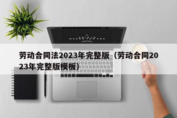 劳动合同法2023年完整版（劳动合同2023年完整版模板）