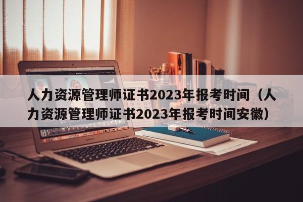 人力资源管理师证书2023年报考时间（人力资源管理师证书2023年报考时间安徽）