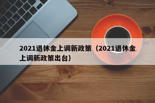 2021退休金上调新政策（2021退休金上调新政策出台）