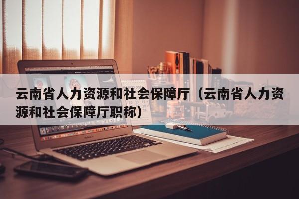 云南省人力资源和社会保障厅（云南省人力资源和社会保障厅职称）