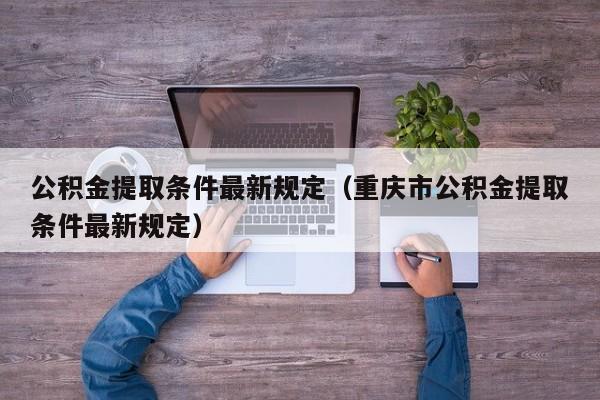 公积金提取条件最新规定（重庆市公积金提取条件最新规定）