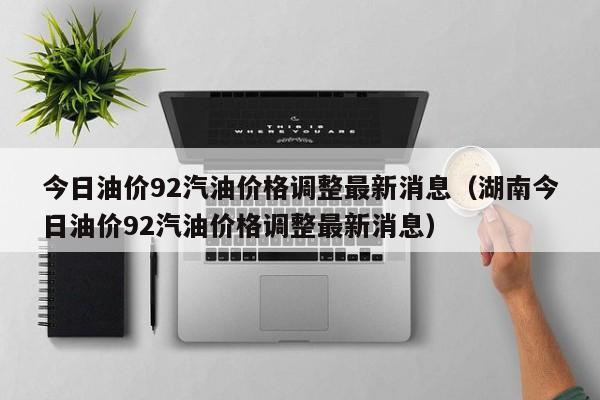 今日油价92汽油价格调整最新消息（湖南今日油价92汽油价格调整最新消息）