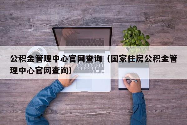 公积金管理中心官网查询（国家住房公积金管理中心官网查询）