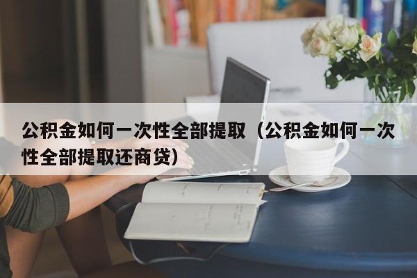 公积金如何一次性全部提取（公积金如何一次性全部提取还商贷）