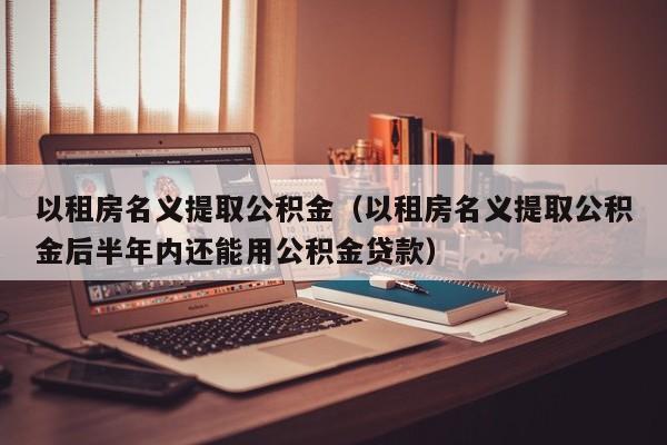 以租房名义提取公积金（以租房名义提取公积金后半年内还能用公积金贷款）