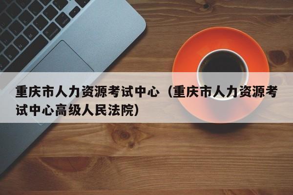 重庆市人力资源考试中心（重庆市人力资源考试中心高级人民法院）