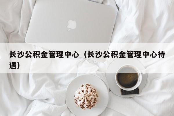 长沙公积金管理中心（长沙公积金管理中心待遇）