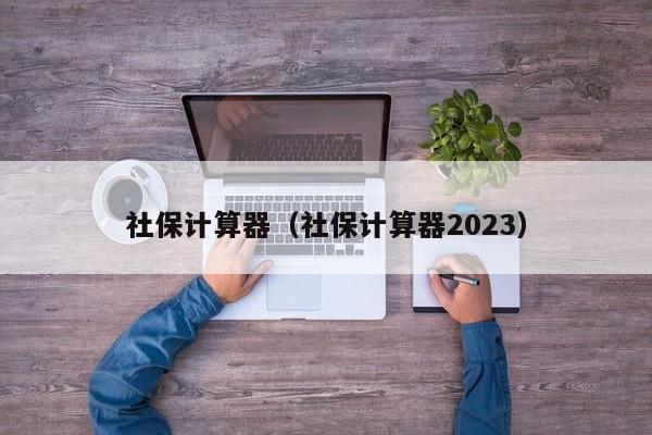 社保计算器（社保计算器2023）