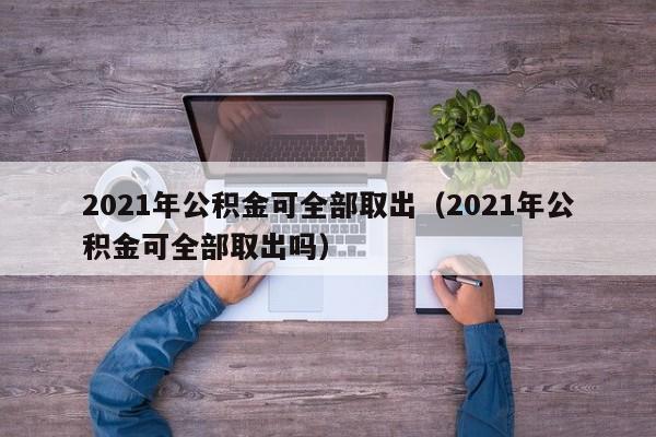 2021年公积金可全部取出（2021年公积金可全部取出吗）