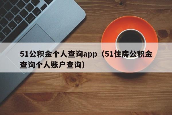 51公积金个人查询app（51住房公积金查询个人账户查询）