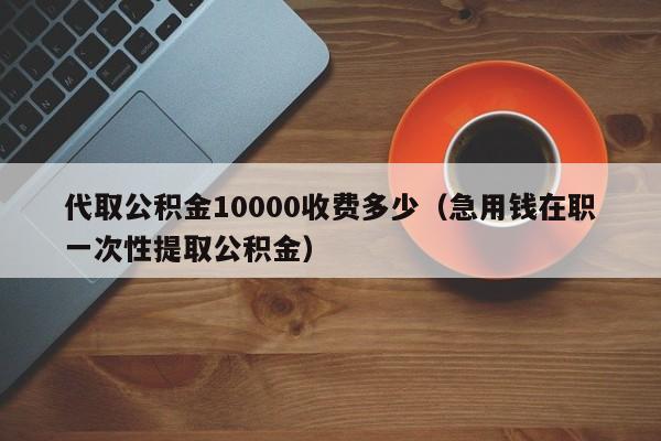 代取公积金10000收费多少（急用钱在职一次性提取公积金）