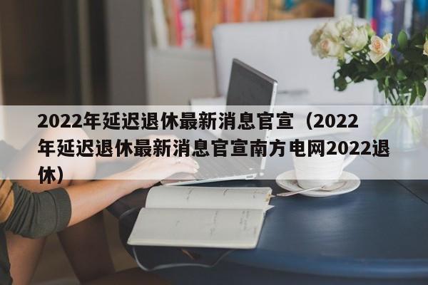 2022年延迟退休最新消息官宣（2022年延迟退休最新消息官宣南方电网2022退休）