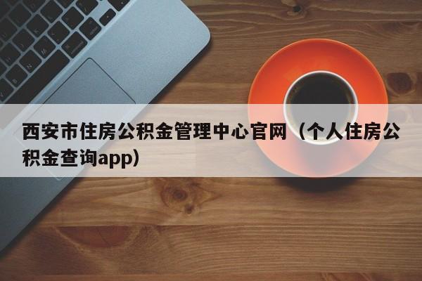 西安市住房公积金管理中心官网（个人住房公积金查询app）