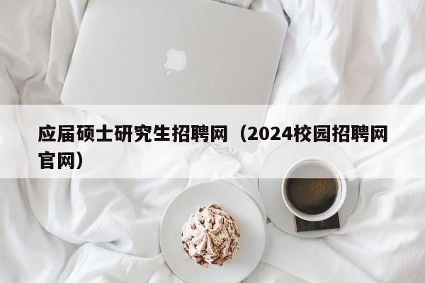 应届硕士研究生招聘网（2024校园招聘网官网）