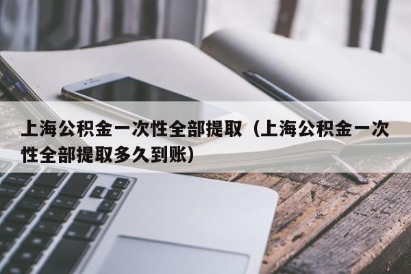 上海公积金一次性全部提取（上海公积金一次性全部提取多久到账）