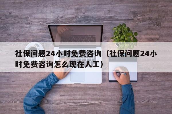 社保问题24小时免费咨询（社保问题24小时免费咨询怎么现在人工）