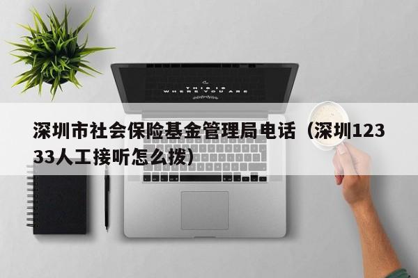 深圳市社会保险基金管理局电话（深圳12333人工接听怎么拨）