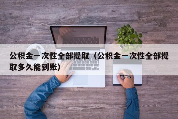 公积金一次性全部提取（公积金一次性全部提取多久能到账）