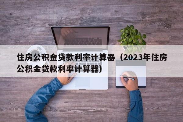 住房公积金贷款利率计算器（2023年住房公积金贷款利率计算器）