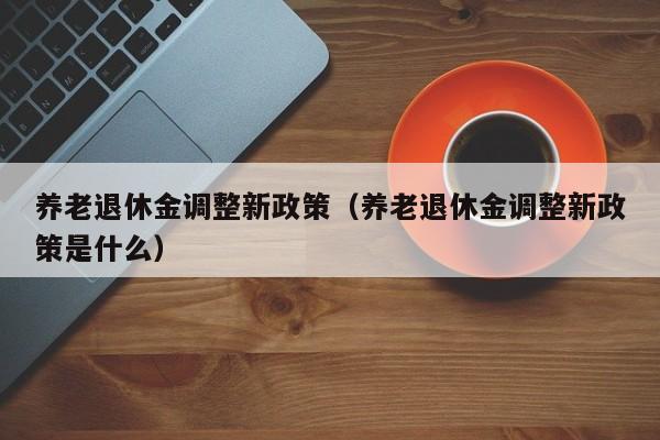 养老退休金调整新政策（养老退休金调整新政策是什么）