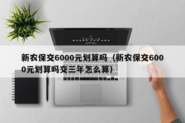 新农保交6000元划算吗（新农保交6000元划算吗交三年怎么算）