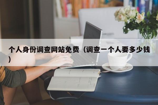 个人身份调查网站免费（调查一个人要多少钱）