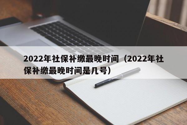 2022年社保补缴最晚时间（2022年社保补缴最晚时间是几号）