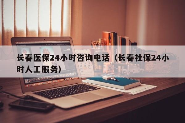 长春医保24小时咨询电话（长春社保24小时人工服务）