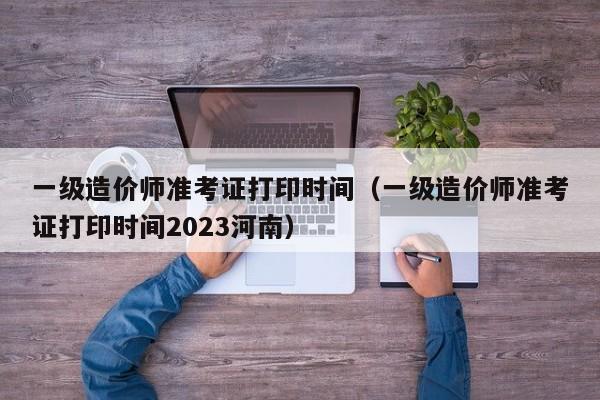 一级造价师准考证打印时间（一级造价师准考证打印时间2023河南）