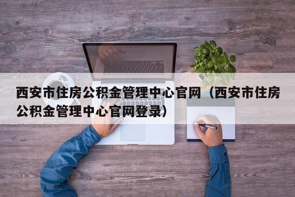 西安市住房公积金管理中心官网（西安市住房公积金管理中心官网登录）