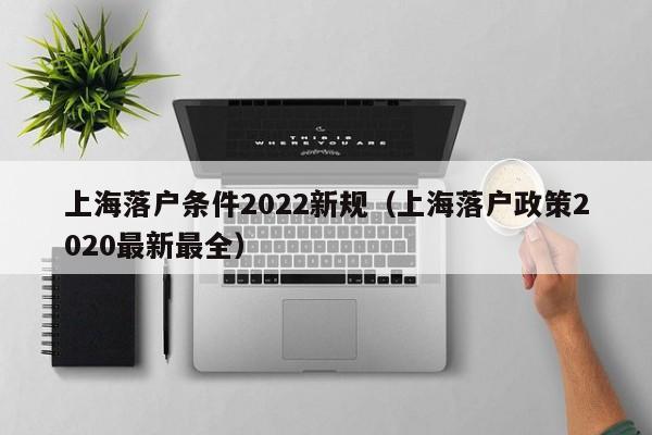 上海落户条件2022新规（上海落户政策2020最新最全）