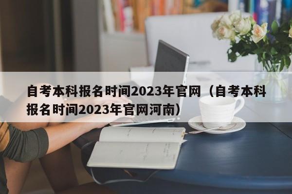 自考本科报名时间2023年官网（自考本科报名时间2023年官网河南）