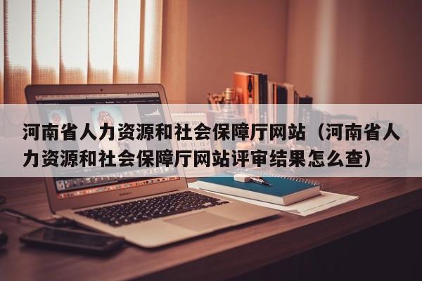 河南省人力资源和社会保障厅网站（河南省人力资源和社会保障厅网站评审结果怎么查）