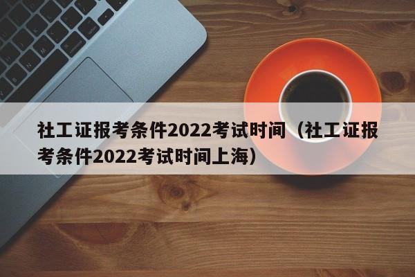 社工证报考条件2022考试时间（社工证报考条件2022考试时间上海）