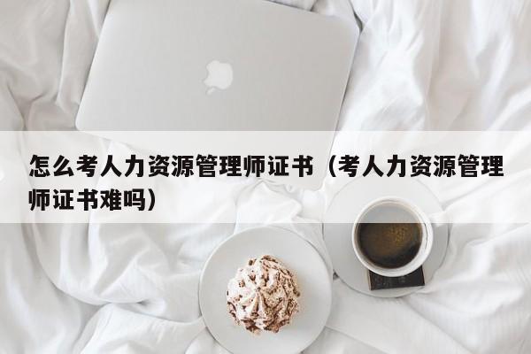 怎么考人力资源管理师证书（考人力资源管理师证书难吗）