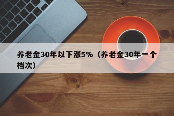 养老金30年以下涨5%（养老金30年一个档次）