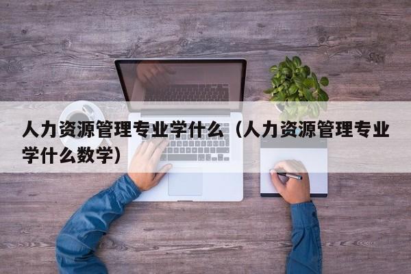 人力资源管理专业学什么（人力资源管理专业学什么数学）