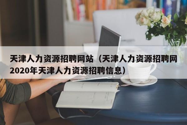 天津人力资源招聘网站（天津人力资源招聘网2020年天津人力资源招聘信息）