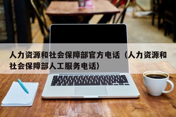 人力资源和社会保障部官方电话（人力资源和社会保障部人工服务电话）