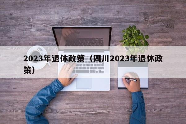 2023年退休政策（四川2023年退休政策）