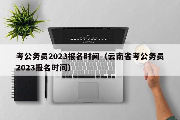 考公务员2023报名时间（云南省考公务员2023报名时间）