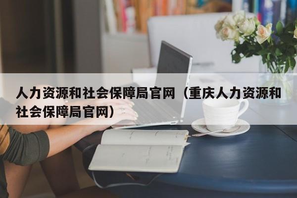 人力资源和社会保障局官网（重庆人力资源和社会保障局官网）