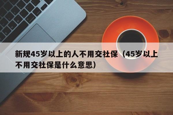 新规45岁以上的人不用交社保（45岁以上不用交社保是什么意思）