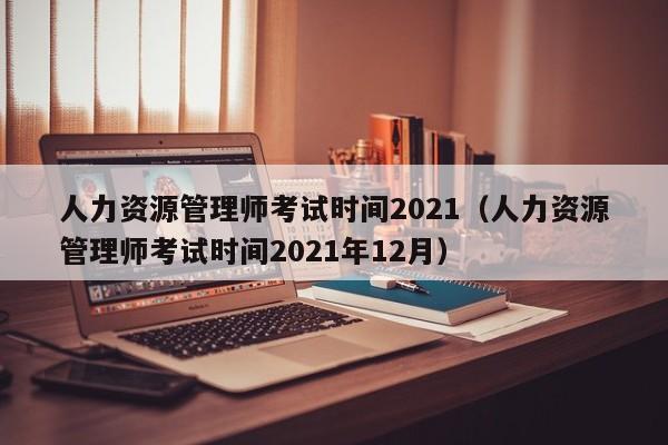 人力资源管理师考试时间2021（人力资源管理师考试时间2021年12月）