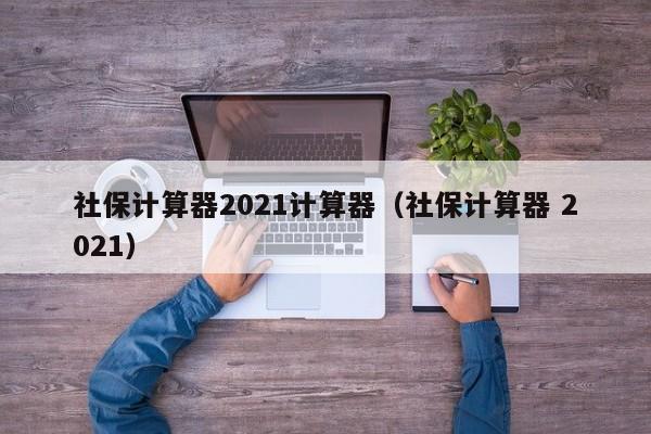 社保计算器2021计算器（社保计算器 2021）